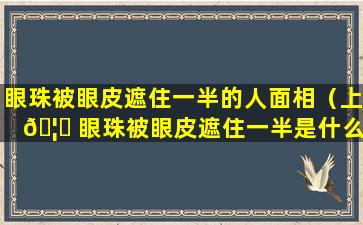 眼珠被眼皮遮住一半的人面相（上 🦟 眼珠被眼皮遮住一半是什么原因）